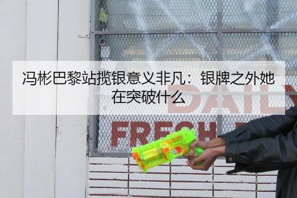 冯彬巴黎站揽银意义非凡：银牌之外她在突破什么
